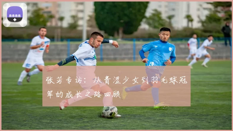 张芳专访：从青涩少女到羽毛球冠军的成长之路回顾