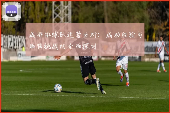 成都排球队运营分析：成功经验与面临挑战的全面探讨
