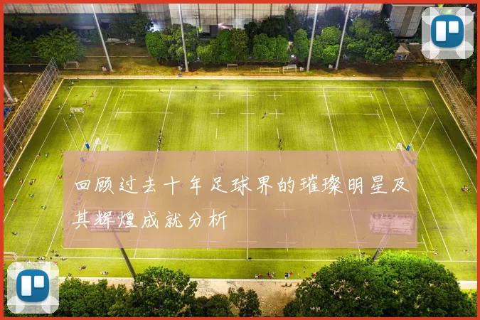 回顾过去十年足球界的璀璨明星及其辉煌成就分析