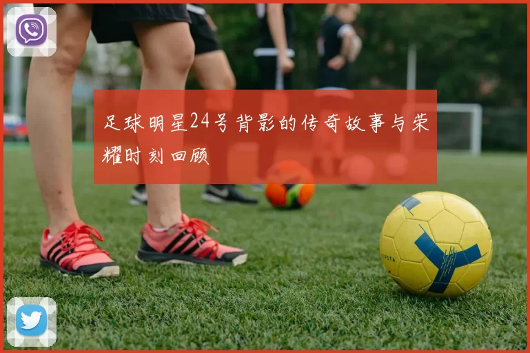 足球明星24号背影的传奇故事与荣耀时刻回顾