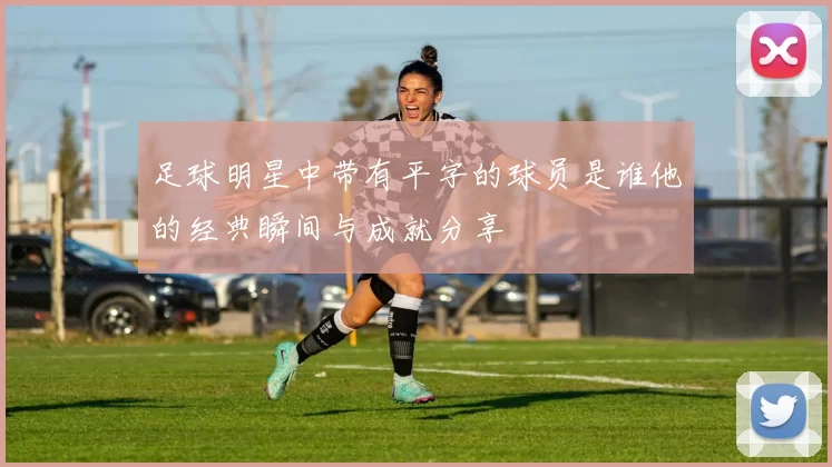 足球明星中带有平字的球员是谁他的经典瞬间与成就分享