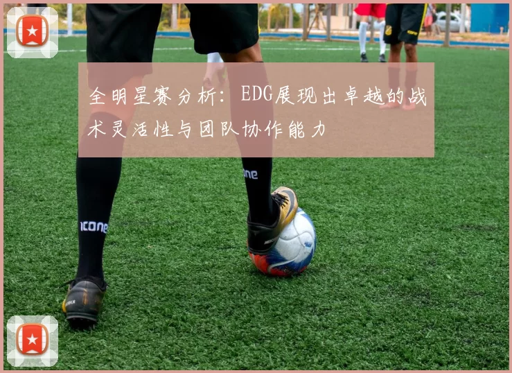 全明星赛分析：EDG展现出卓越的战术灵活性与团队协作能力