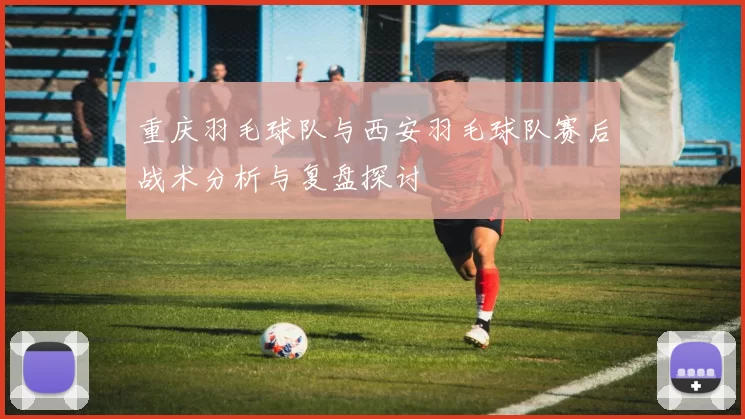重庆羽毛球队与西安羽毛球队赛后战术分析与复盘探讨