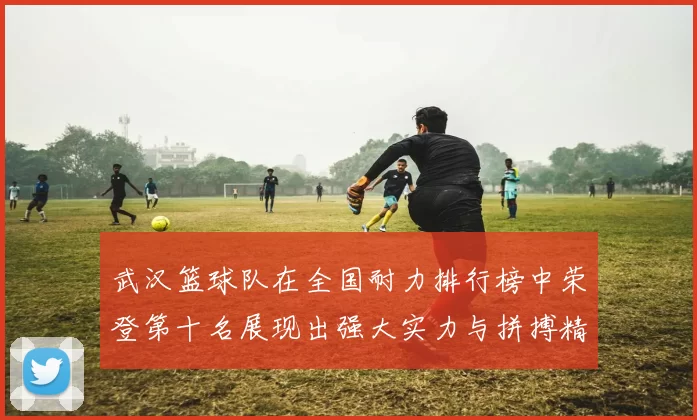 武汉篮球队在全国耐力排行榜中荣登第十名展现出强大实力与拼搏精神