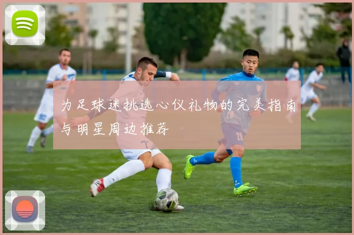 为足球迷挑选心仪礼物的完美指南与明星周边推荐