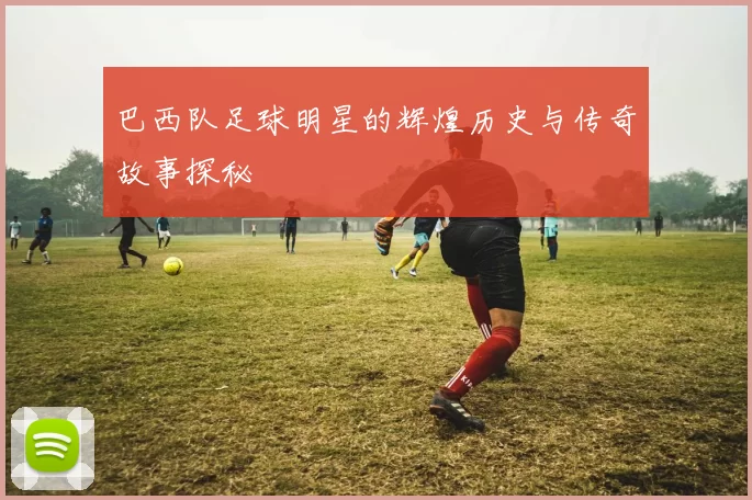 巴西队足球明星的辉煌历史与传奇故事探秘