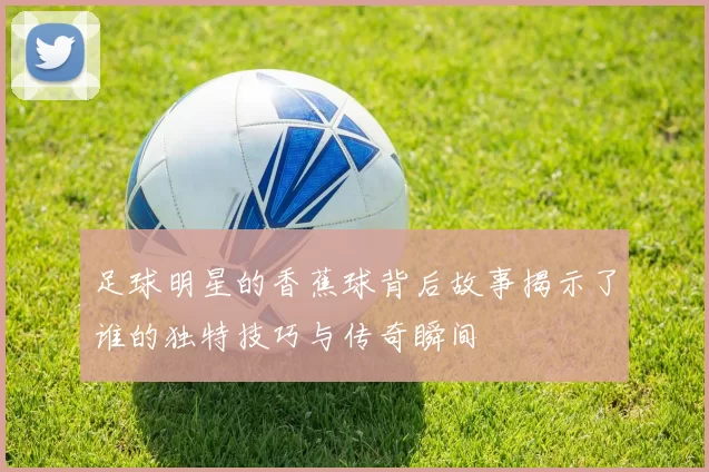 足球明星的香蕉球背后故事揭示了谁的独特技巧与传奇瞬间
