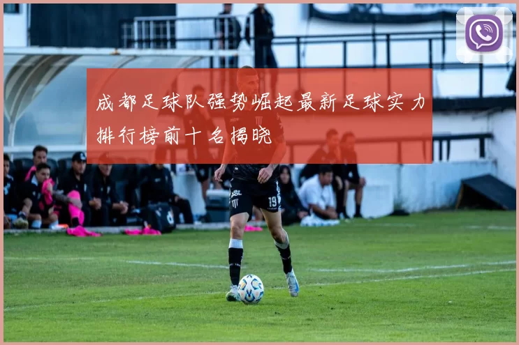 成都足球队强势崛起最新足球实力排行榜前十名揭晓