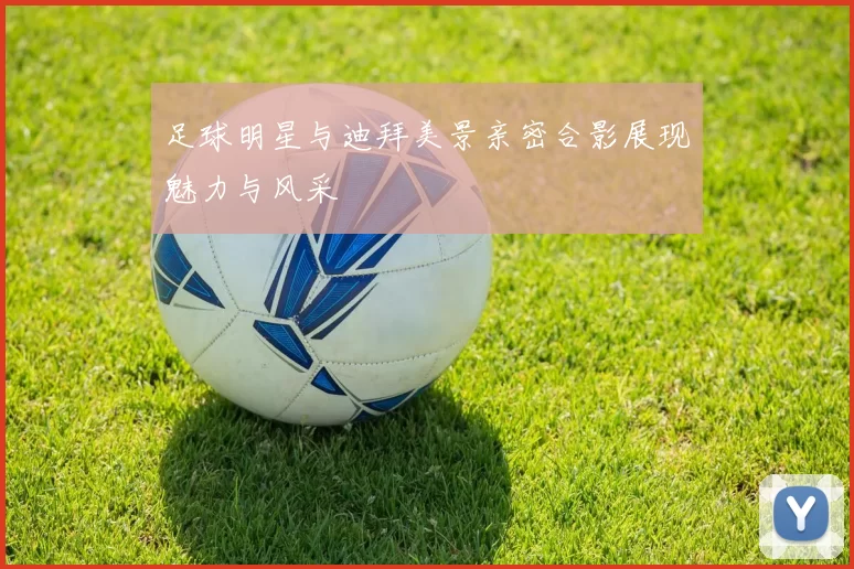 足球明星与迪拜美景亲密合影展现魅力与风采