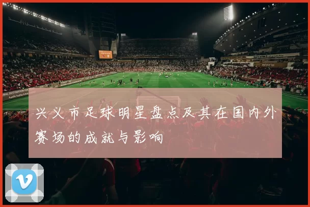 兴义市足球明星盘点及其在国内外赛场的成就与影响