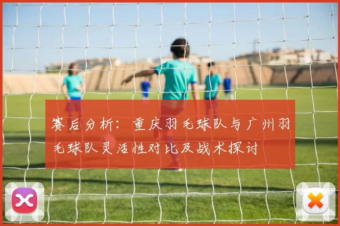 赛后分析：重庆羽毛球队与广州羽毛球队灵活性对比及战术探讨