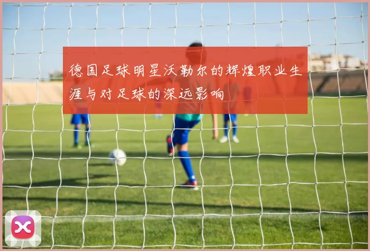 德国足球明星沃勒尔的辉煌职业生涯与对足球的深远影响