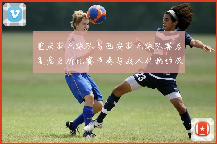 重庆羽毛球队与西安羽毛球队赛后复盘分析比赛节奏与战术对抗的深度剖析