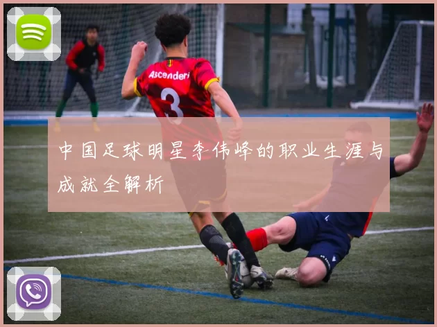 中国足球明星李伟峰的职业生涯与成就全解析