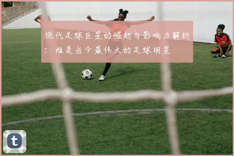 现代足球巨星的崛起与影响力解析：谁是当今最伟大的足球明星