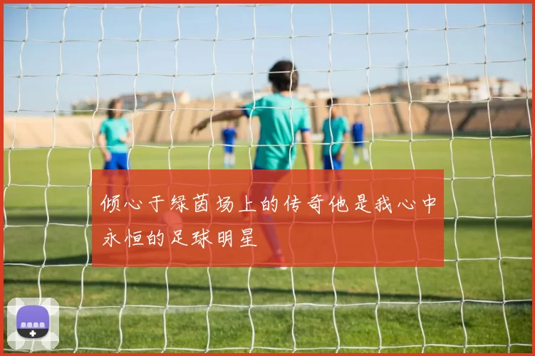 倾心于绿茵场上的传奇他是我心中永恒的足球明星