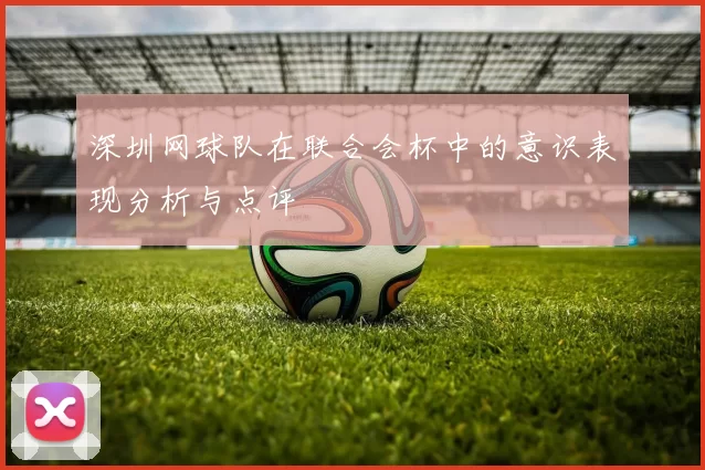 深圳网球队在联合会杯中的意识表现分析与点评