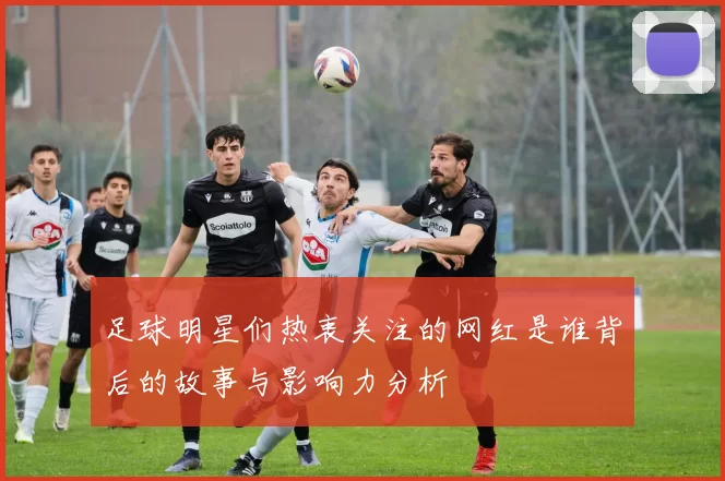 足球明星们热衷关注的网红是谁背后的故事与影响力分析