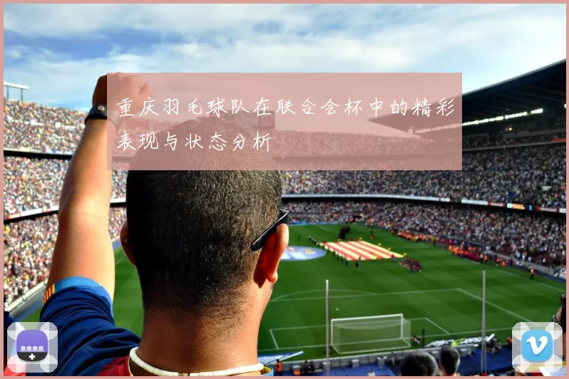 重庆羽毛球队在联合会杯中的精彩表现与状态分析