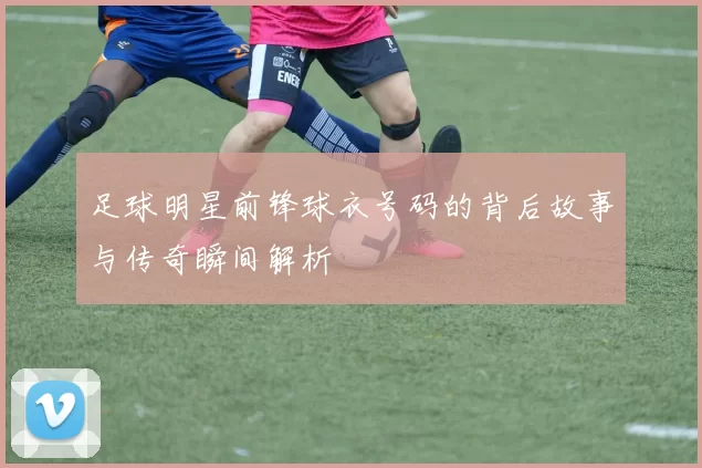 足球明星前锋球衣号码的背后故事与传奇瞬间解析