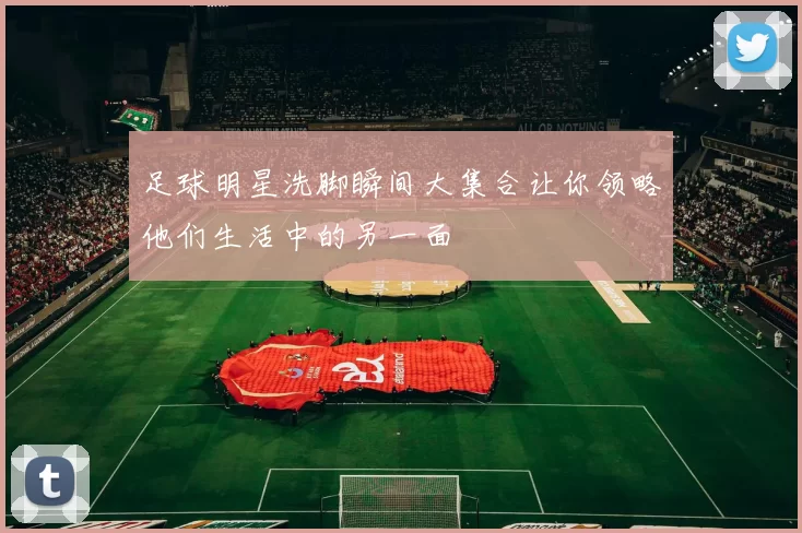 足球明星洗脚瞬间大集合让你领略他们生活中的另一面