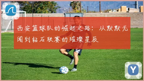 西安篮球队的崛起之路：从默默无闻到钻石联赛的璀璨星辰