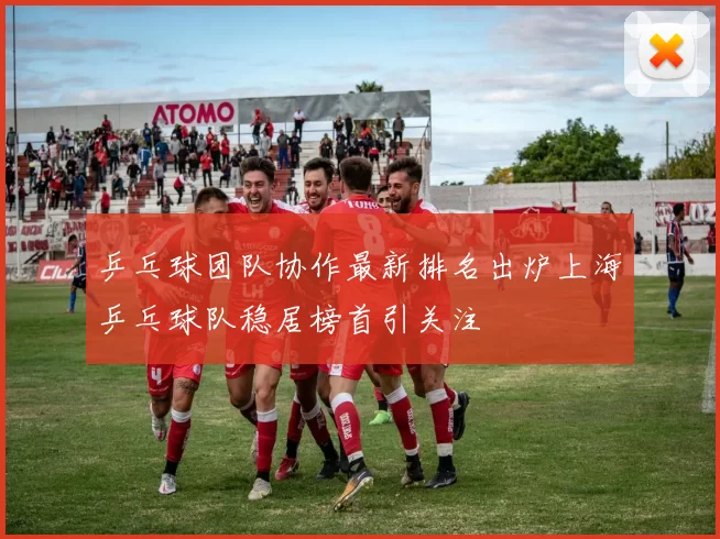 乒乓球团队协作最新排名出炉上海乒乓球队稳居榜首引关注