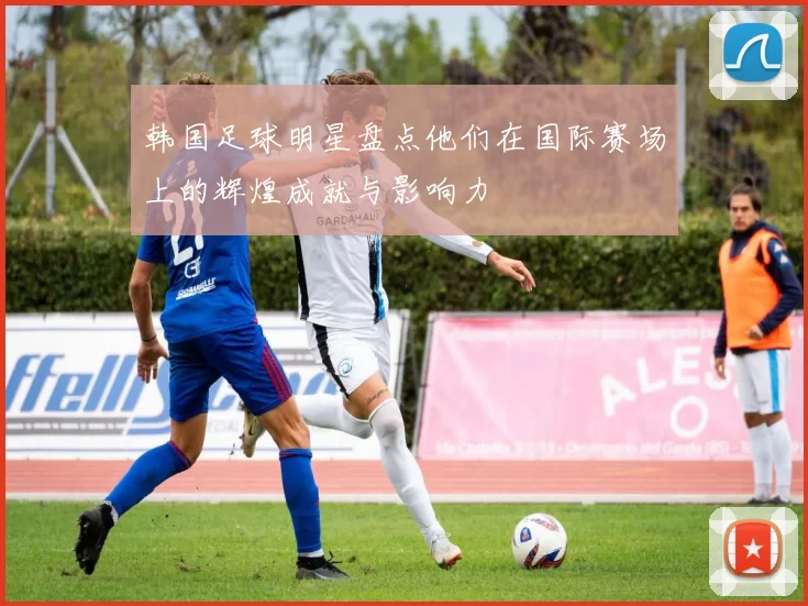 韩国足球明星盘点他们在国际赛场上的辉煌成就与影响力