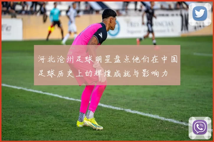 河北沧州足球明星盘点他们在中国足球历史上的辉煌成就与影响力