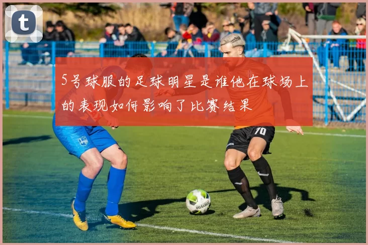 5号球服的足球明星是谁他在球场上的表现如何影响了比赛结果