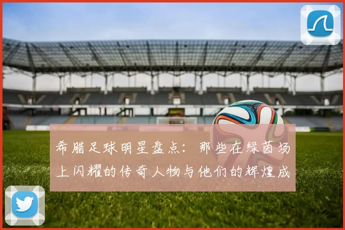 希腊足球明星盘点：那些在绿茵场上闪耀的传奇人物与他们的辉煌成就