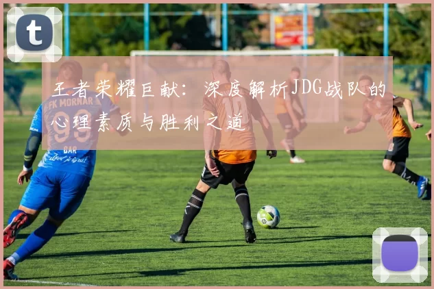 王者荣耀巨献：深度解析JDG战队的心理素质与胜利之道