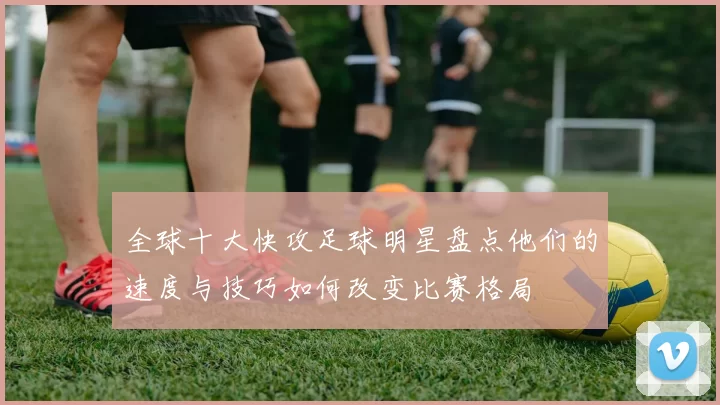 全球十大快攻足球明星盘点他们的速度与技巧如何改变比赛格局