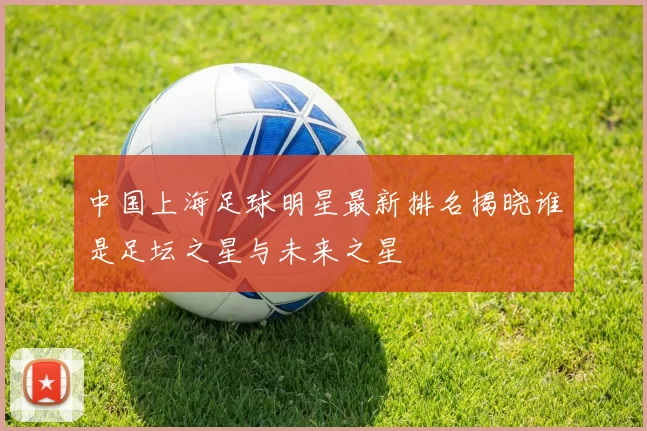 中国上海足球明星最新排名揭晓谁是足坛之星与未来之星