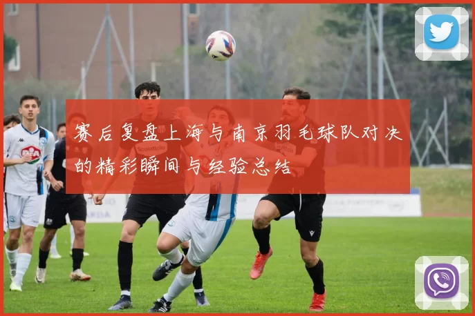赛后复盘上海与南京羽毛球队对决的精彩瞬间与经验总结