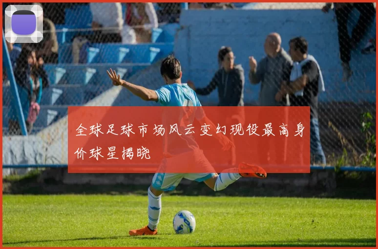 全球足球市场风云变幻现役最高身价球星揭晓