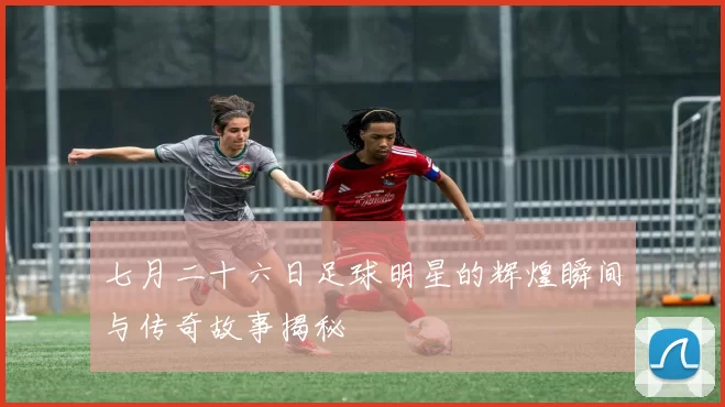 七月二十六日足球明星的辉煌瞬间与传奇故事揭秘