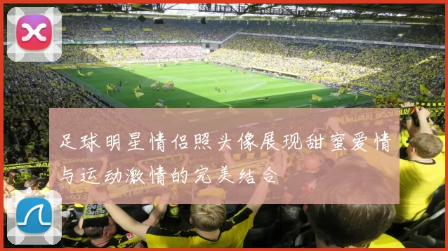 足球明星情侣照头像展现甜蜜爱情与运动激情的完美结合