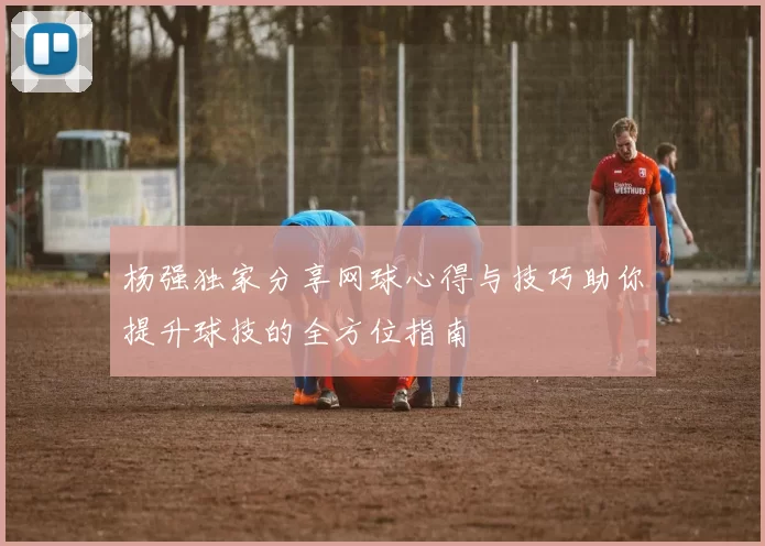 杨强独家分享网球心得与技巧助你提升球技的全方位指南