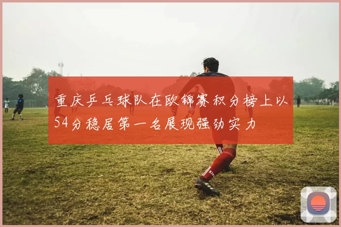 重庆乒乓球队在欧锦赛积分榜上以54分稳居第一名展现强劲实力