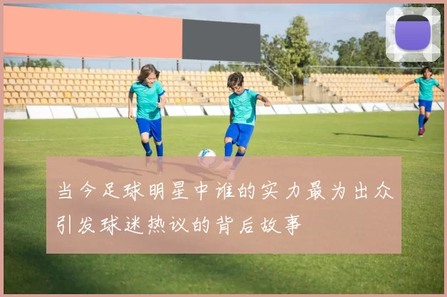 当今足球明星中谁的实力最为出众引发球迷热议的背后故事