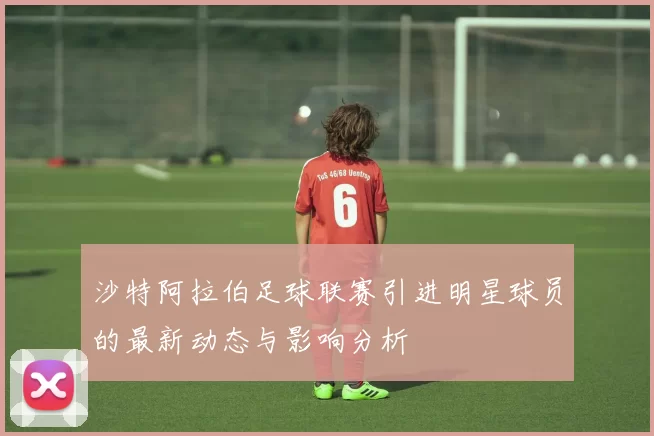沙特阿拉伯足球联赛引进明星球员的最新动态与影响分析