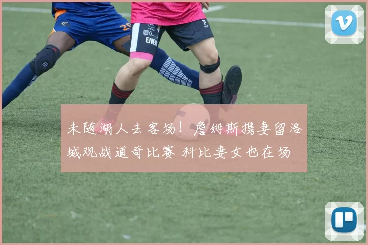 未随湖人去客场！詹姆斯携妻留洛城观战道奇比赛 科比妻女也在场