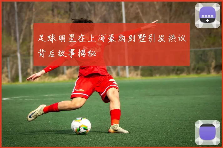 足球明星在上海豪购别墅引发热议背后故事揭秘