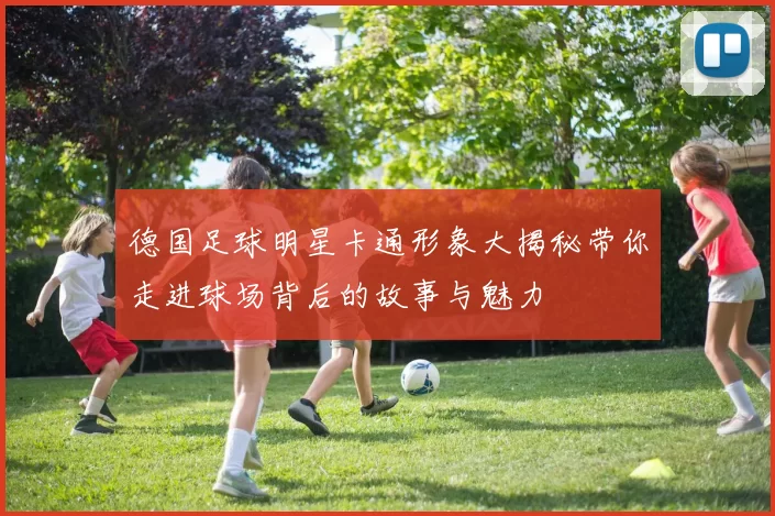 德国足球明星卡通形象大揭秘带你走进球场背后的故事与魅力