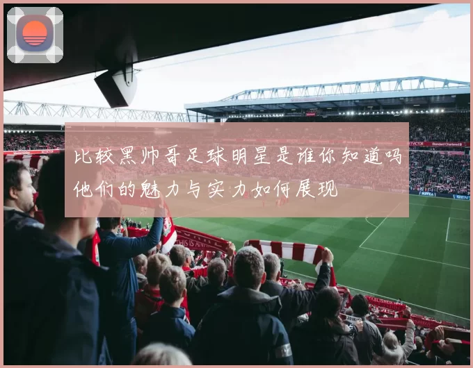 比较黑帅哥足球明星是谁你知道吗他们的魅力与实力如何展现