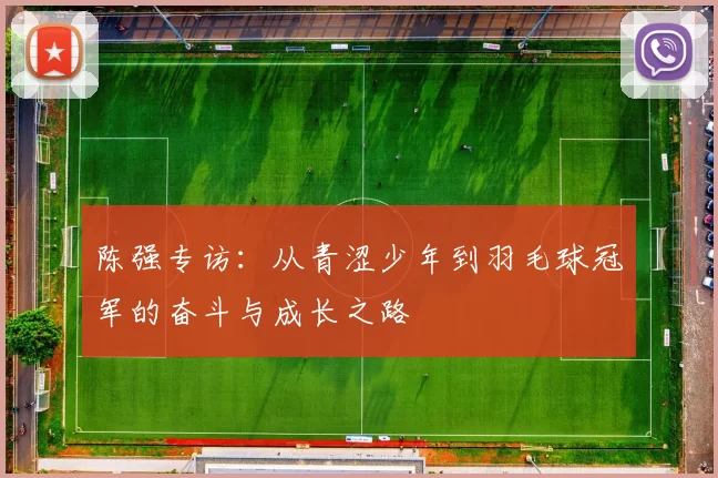陈强专访：从青涩少年到羽毛球冠军的奋斗与成长之路