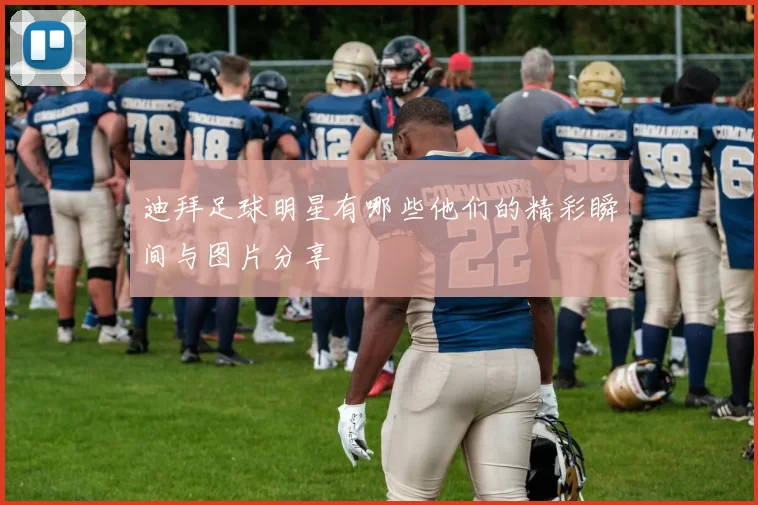 迪拜足球明星有哪些他们的精彩瞬间与图片分享