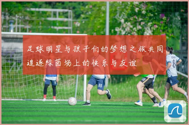 足球明星与孩子们的梦想之旅共同追逐绿茵场上的快乐与友谊