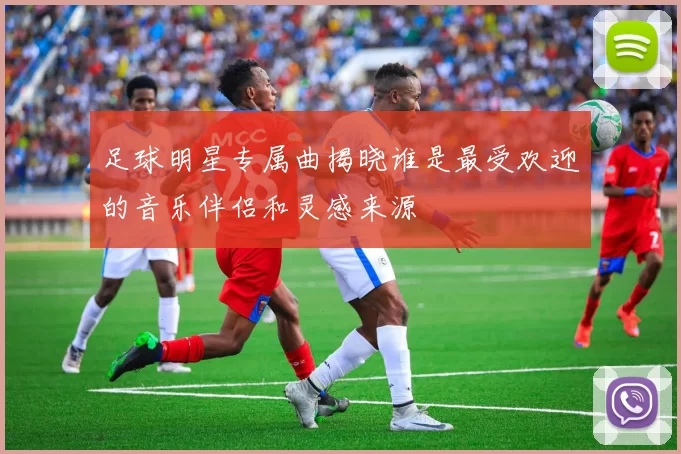 足球明星专属曲揭晓谁是最受欢迎的音乐伴侣和灵感来源